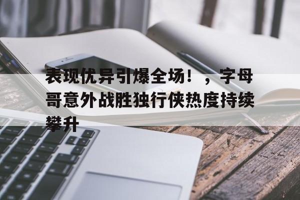 hth- 表现优异引爆全场！，字母哥意外战胜独行侠热度持续攀升