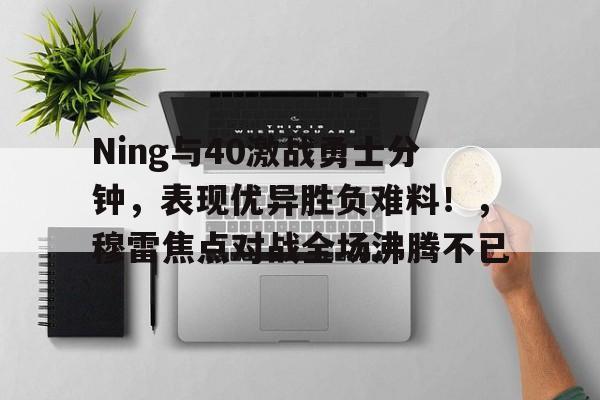 华体会- Ning与40激战勇士分钟，表现优异胜负难料！，穆雷焦点对战全场沸腾不已