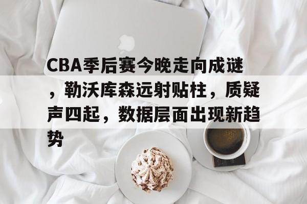 华体会体育-CBA季后赛今晚走向成谜，勒沃库森远射贴柱，质疑声四起，数据层面出现新趋势的简单介绍