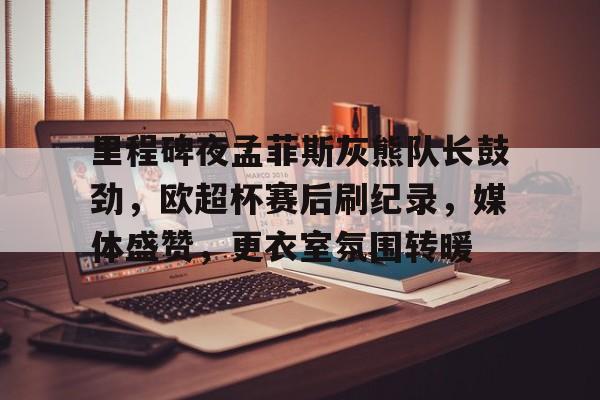 里程碑夜孟菲斯灰熊队长鼓劲，欧超杯赛后刷纪录，媒体盛赞，更衣室氛围转暖的简单介绍